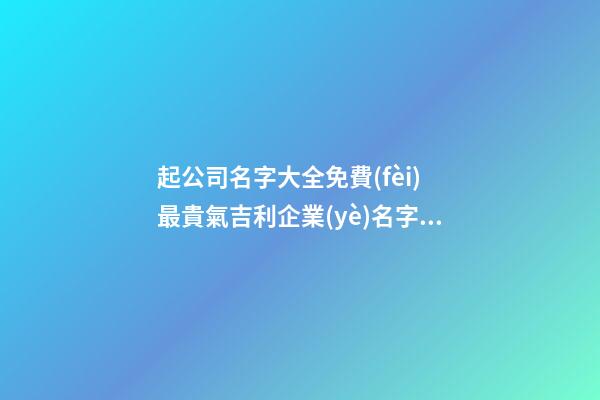 起公司名字大全免費(fèi) 最貴氣吉利企業(yè)名字,起名之家